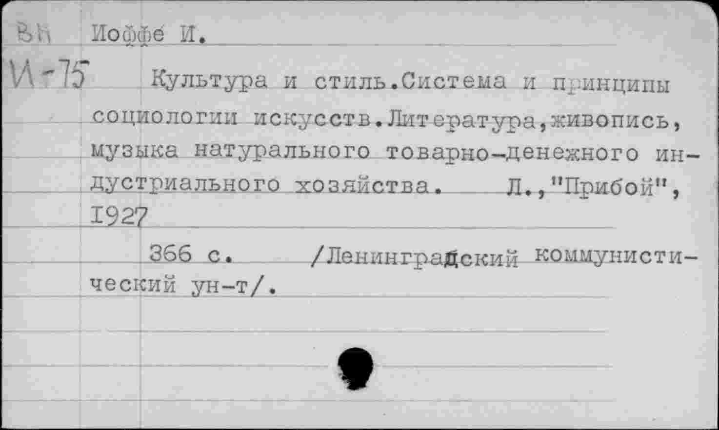 ﻿Иоффе И,
Л "75 -Культура и стиль.Система и принципы социологии искусств.Литература,живопись, музыка натурального товарно-денежного ин-___ , Дустриадьдого . хо злйства._Д., ’’Прибой”, .1927 _
366 с. /Ленинградский коммунистический ун-т/.